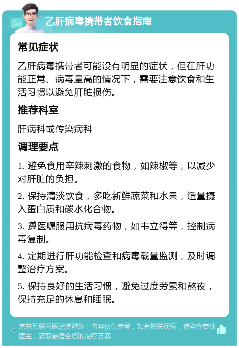 乙肝病毒携带者饮食指南 常见症状 乙肝病毒携带者可能没有明显的症状，但在肝功能正常、病毒量高的情况下，需要注意饮食和生活习惯以避免肝脏损伤。 推荐科室 肝病科或传染病科 调理要点 1. 避免食用辛辣刺激的食物，如辣椒等，以减少对肝脏的负担。 2. 保持清淡饮食，多吃新鲜蔬菜和水果，适量摄入蛋白质和碳水化合物。 3. 遵医嘱服用抗病毒药物，如韦立得等，控制病毒复制。 4. 定期进行肝功能检查和病毒载量监测，及时调整治疗方案。 5. 保持良好的生活习惯，避免过度劳累和熬夜，保持充足的休息和睡眠。