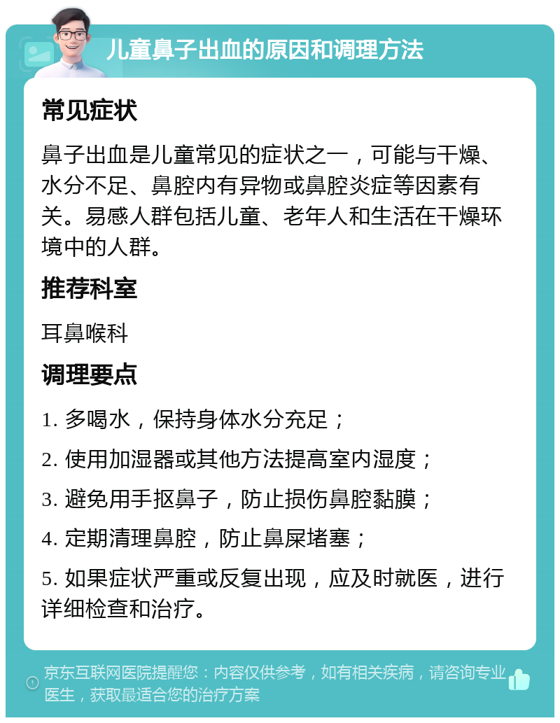 儿童鼻子出血的原因和调理方法 常见症状 鼻子出血是儿童常见的症状之一，可能与干燥、水分不足、鼻腔内有异物或鼻腔炎症等因素有关。易感人群包括儿童、老年人和生活在干燥环境中的人群。 推荐科室 耳鼻喉科 调理要点 1. 多喝水，保持身体水分充足； 2. 使用加湿器或其他方法提高室内湿度； 3. 避免用手抠鼻子，防止损伤鼻腔黏膜； 4. 定期清理鼻腔，防止鼻屎堵塞； 5. 如果症状严重或反复出现，应及时就医，进行详细检查和治疗。