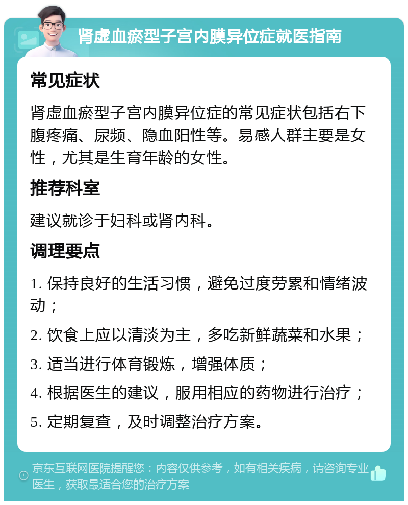 肾虚血瘀型子宫内膜异位症就医指南 常见症状 肾虚血瘀型子宫内膜异位症的常见症状包括右下腹疼痛、尿频、隐血阳性等。易感人群主要是女性，尤其是生育年龄的女性。 推荐科室 建议就诊于妇科或肾内科。 调理要点 1. 保持良好的生活习惯，避免过度劳累和情绪波动； 2. 饮食上应以清淡为主，多吃新鲜蔬菜和水果； 3. 适当进行体育锻炼，增强体质； 4. 根据医生的建议，服用相应的药物进行治疗； 5. 定期复查，及时调整治疗方案。