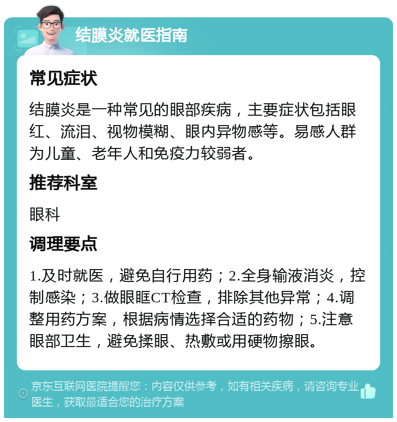 结膜炎就医指南 常见症状 结膜炎是一种常见的眼部疾病，主要症状包括眼红、流泪、视物模糊、眼内异物感等。易感人群为儿童、老年人和免疫力较弱者。 推荐科室 眼科 调理要点 1.及时就医，避免自行用药；2.全身输液消炎，控制感染；3.做眼眶CT检查，排除其他异常；4.调整用药方案，根据病情选择合适的药物；5.注意眼部卫生，避免揉眼、热敷或用硬物擦眼。