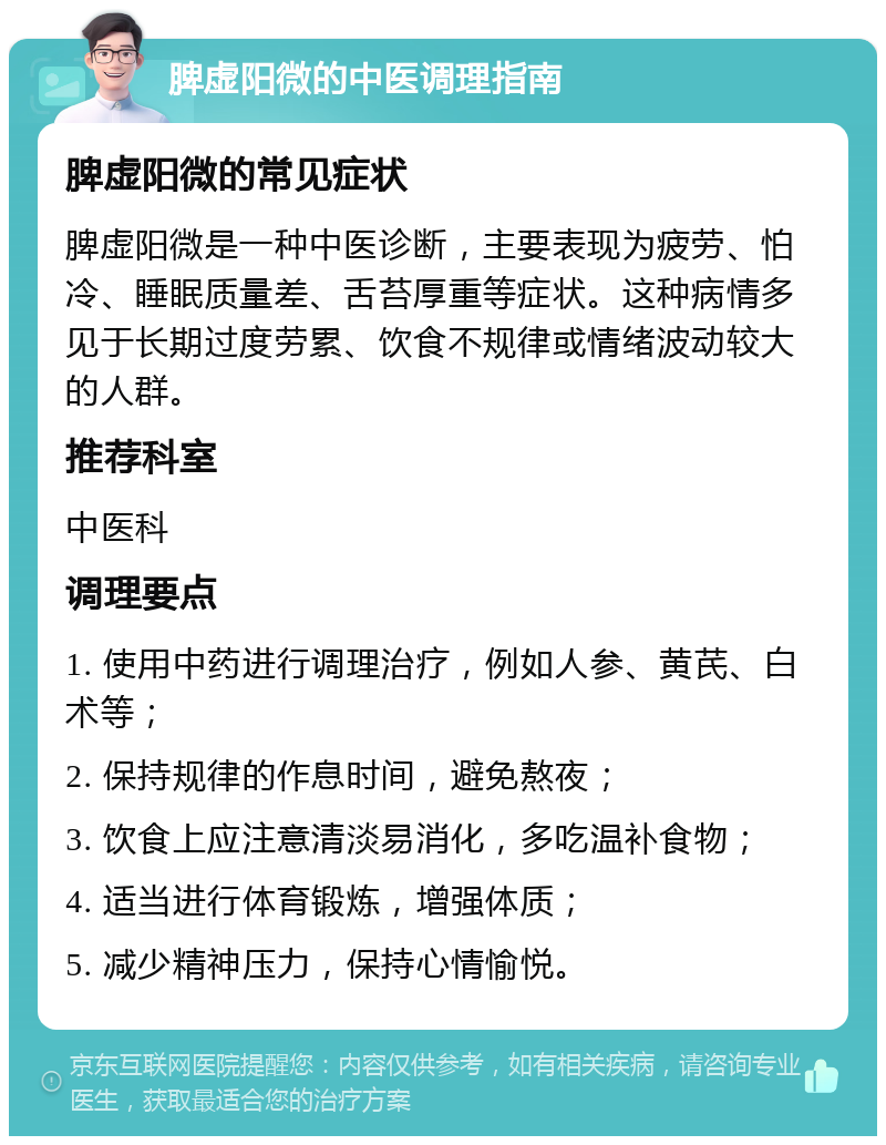 脾虚阳微的中医调理指南 脾虚阳微的常见症状 脾虚阳微是一种中医诊断，主要表现为疲劳、怕冷、睡眠质量差、舌苔厚重等症状。这种病情多见于长期过度劳累、饮食不规律或情绪波动较大的人群。 推荐科室 中医科 调理要点 1. 使用中药进行调理治疗，例如人参、黄芪、白术等； 2. 保持规律的作息时间，避免熬夜； 3. 饮食上应注意清淡易消化，多吃温补食物； 4. 适当进行体育锻炼，增强体质； 5. 减少精神压力，保持心情愉悦。