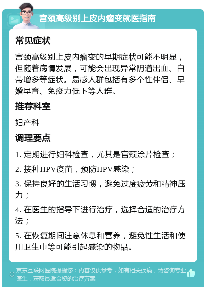 宫颈高级别上皮内瘤变就医指南 常见症状 宫颈高级别上皮内瘤变的早期症状可能不明显，但随着病情发展，可能会出现异常阴道出血、白带增多等症状。易感人群包括有多个性伴侣、早婚早育、免疫力低下等人群。 推荐科室 妇产科 调理要点 1. 定期进行妇科检查，尤其是宫颈涂片检查； 2. 接种HPV疫苗，预防HPV感染； 3. 保持良好的生活习惯，避免过度疲劳和精神压力； 4. 在医生的指导下进行治疗，选择合适的治疗方法； 5. 在恢复期间注意休息和营养，避免性生活和使用卫生巾等可能引起感染的物品。