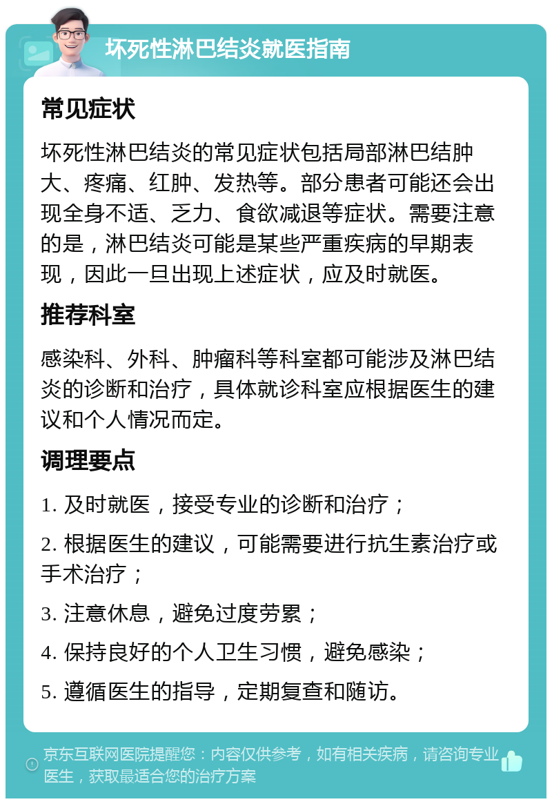 坏死性淋巴结炎就医指南 常见症状 坏死性淋巴结炎的常见症状包括局部淋巴结肿大、疼痛、红肿、发热等。部分患者可能还会出现全身不适、乏力、食欲减退等症状。需要注意的是，淋巴结炎可能是某些严重疾病的早期表现，因此一旦出现上述症状，应及时就医。 推荐科室 感染科、外科、肿瘤科等科室都可能涉及淋巴结炎的诊断和治疗，具体就诊科室应根据医生的建议和个人情况而定。 调理要点 1. 及时就医，接受专业的诊断和治疗； 2. 根据医生的建议，可能需要进行抗生素治疗或手术治疗； 3. 注意休息，避免过度劳累； 4. 保持良好的个人卫生习惯，避免感染； 5. 遵循医生的指导，定期复查和随访。