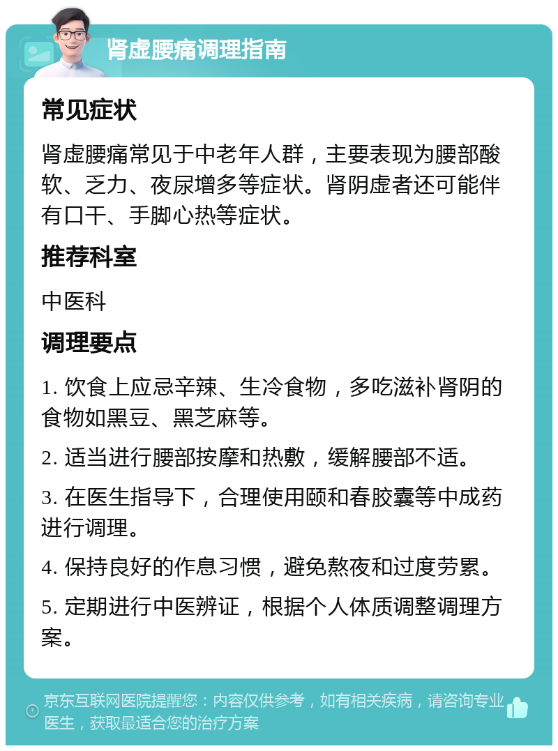 肾虚腰痛调理指南 常见症状 肾虚腰痛常见于中老年人群，主要表现为腰部酸软、乏力、夜尿增多等症状。肾阴虚者还可能伴有口干、手脚心热等症状。 推荐科室 中医科 调理要点 1. 饮食上应忌辛辣、生冷食物，多吃滋补肾阴的食物如黑豆、黑芝麻等。 2. 适当进行腰部按摩和热敷，缓解腰部不适。 3. 在医生指导下，合理使用颐和春胶囊等中成药进行调理。 4. 保持良好的作息习惯，避免熬夜和过度劳累。 5. 定期进行中医辨证，根据个人体质调整调理方案。