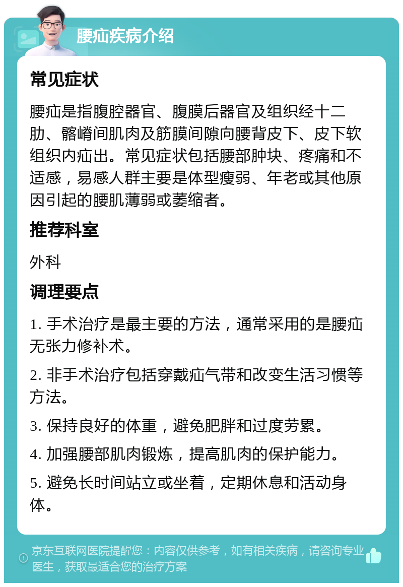 腰疝疾病介绍 常见症状 腰疝是指腹腔器官、腹膜后器官及组织经十二肋、髂嵴间肌肉及筋膜间隙向腰背皮下、皮下软组织内疝出。常见症状包括腰部肿块、疼痛和不适感，易感人群主要是体型瘦弱、年老或其他原因引起的腰肌薄弱或萎缩者。 推荐科室 外科 调理要点 1. 手术治疗是最主要的方法，通常采用的是腰疝无张力修补术。 2. 非手术治疗包括穿戴疝气带和改变生活习惯等方法。 3. 保持良好的体重，避免肥胖和过度劳累。 4. 加强腰部肌肉锻炼，提高肌肉的保护能力。 5. 避免长时间站立或坐着，定期休息和活动身体。