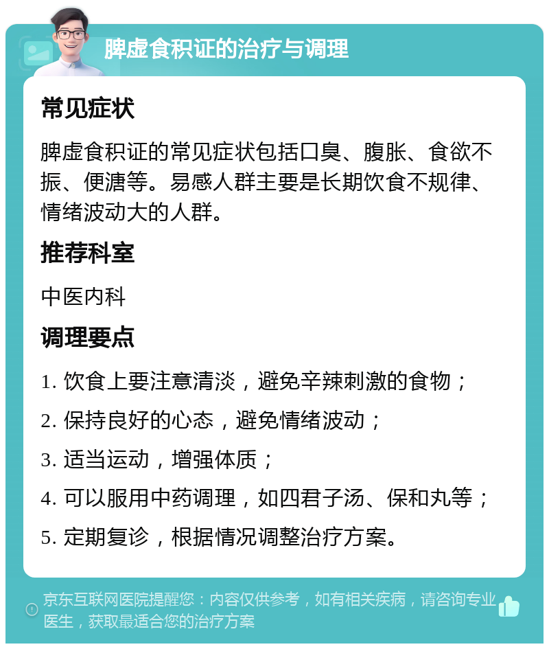 脾虚食积证的治疗与调理 常见症状 脾虚食积证的常见症状包括口臭、腹胀、食欲不振、便溏等。易感人群主要是长期饮食不规律、情绪波动大的人群。 推荐科室 中医内科 调理要点 1. 饮食上要注意清淡，避免辛辣刺激的食物； 2. 保持良好的心态，避免情绪波动； 3. 适当运动，增强体质； 4. 可以服用中药调理，如四君子汤、保和丸等； 5. 定期复诊，根据情况调整治疗方案。