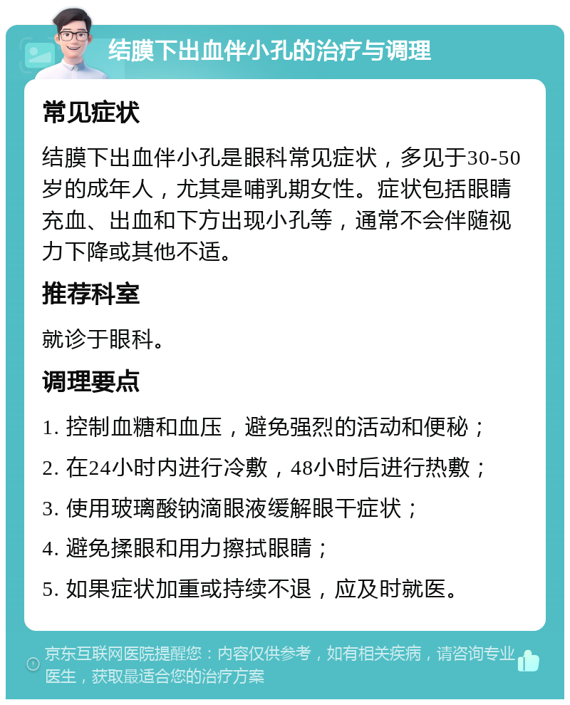 结膜下出血伴小孔的治疗与调理 常见症状 结膜下出血伴小孔是眼科常见症状，多见于30-50岁的成年人，尤其是哺乳期女性。症状包括眼睛充血、出血和下方出现小孔等，通常不会伴随视力下降或其他不适。 推荐科室 就诊于眼科。 调理要点 1. 控制血糖和血压，避免强烈的活动和便秘； 2. 在24小时内进行冷敷，48小时后进行热敷； 3. 使用玻璃酸钠滴眼液缓解眼干症状； 4. 避免揉眼和用力擦拭眼睛； 5. 如果症状加重或持续不退，应及时就医。