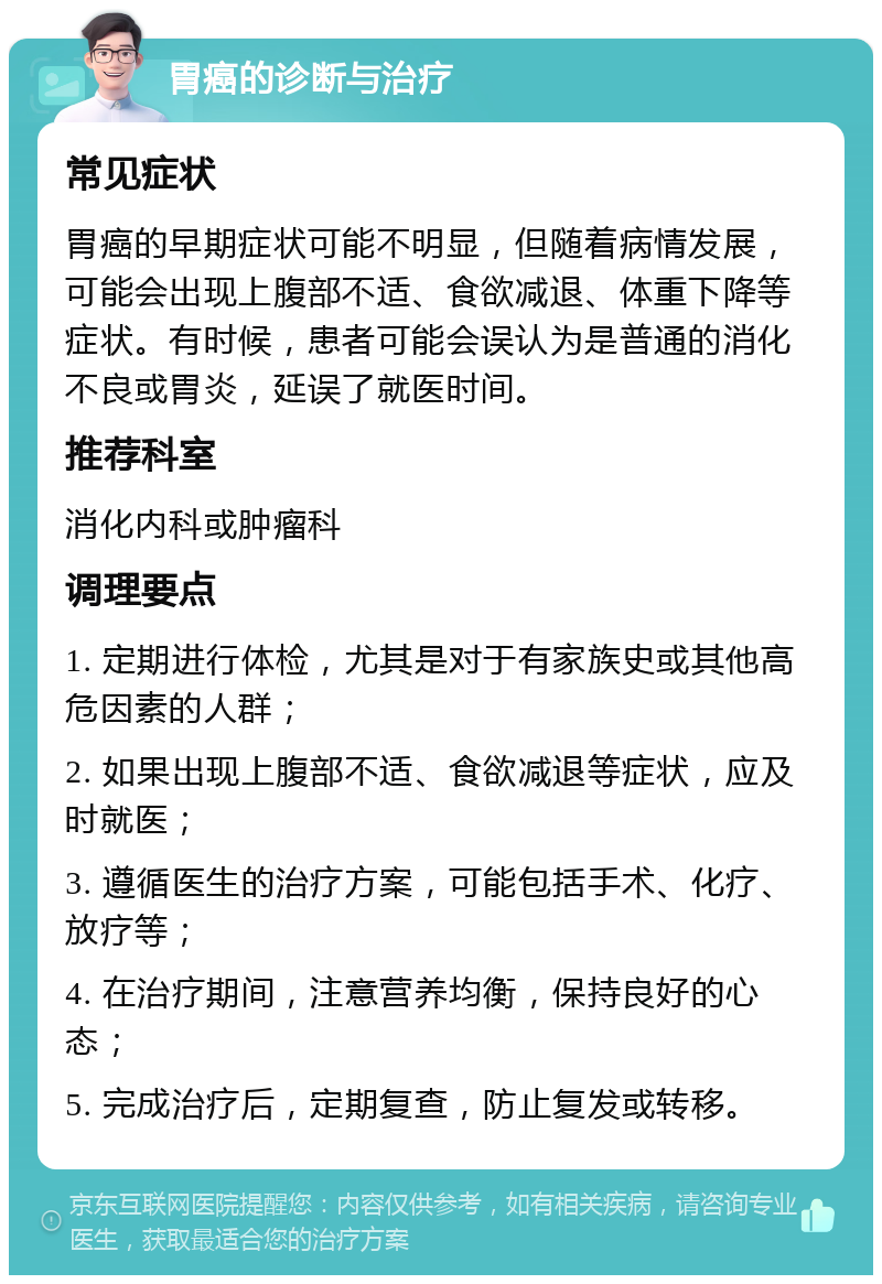 胃癌的诊断与治疗 常见症状 胃癌的早期症状可能不明显，但随着病情发展，可能会出现上腹部不适、食欲减退、体重下降等症状。有时候，患者可能会误认为是普通的消化不良或胃炎，延误了就医时间。 推荐科室 消化内科或肿瘤科 调理要点 1. 定期进行体检，尤其是对于有家族史或其他高危因素的人群； 2. 如果出现上腹部不适、食欲减退等症状，应及时就医； 3. 遵循医生的治疗方案，可能包括手术、化疗、放疗等； 4. 在治疗期间，注意营养均衡，保持良好的心态； 5. 完成治疗后，定期复查，防止复发或转移。