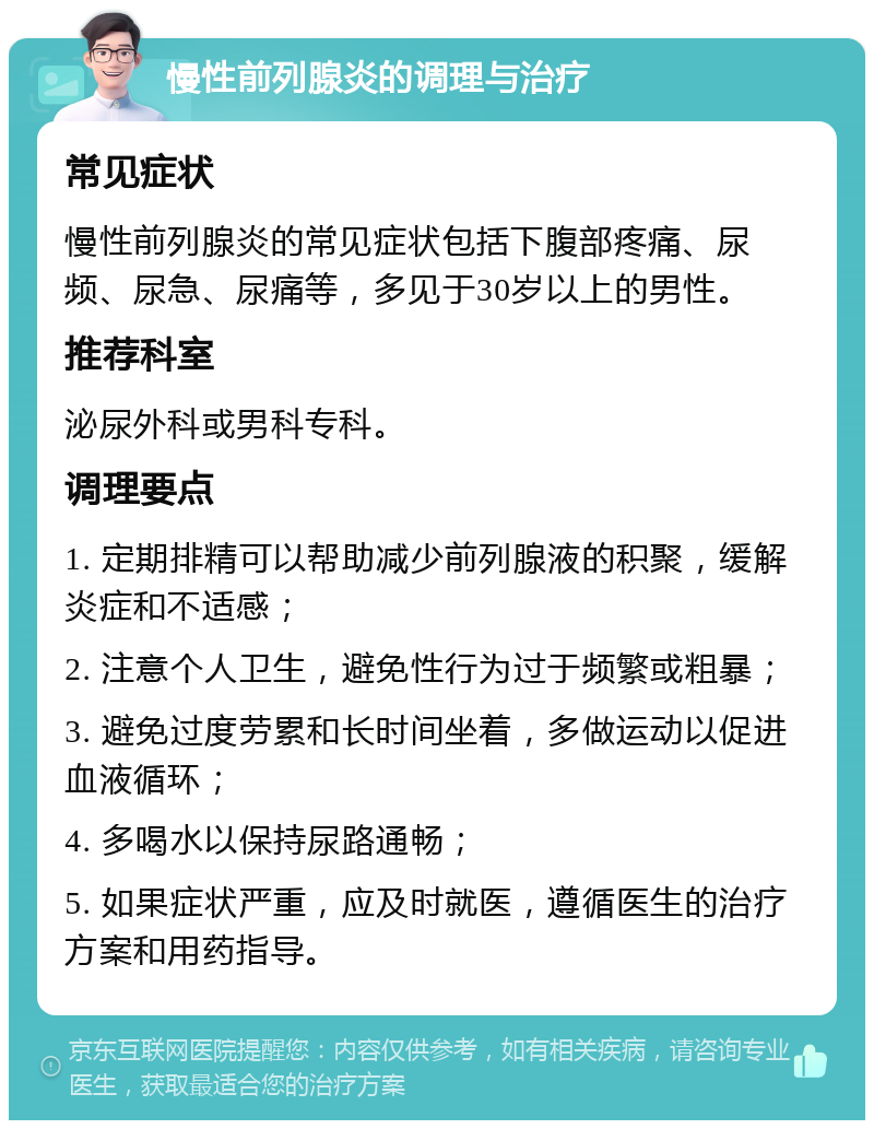 慢性前列腺炎的调理与治疗 常见症状 慢性前列腺炎的常见症状包括下腹部疼痛、尿频、尿急、尿痛等，多见于30岁以上的男性。 推荐科室 泌尿外科或男科专科。 调理要点 1. 定期排精可以帮助减少前列腺液的积聚，缓解炎症和不适感； 2. 注意个人卫生，避免性行为过于频繁或粗暴； 3. 避免过度劳累和长时间坐着，多做运动以促进血液循环； 4. 多喝水以保持尿路通畅； 5. 如果症状严重，应及时就医，遵循医生的治疗方案和用药指导。