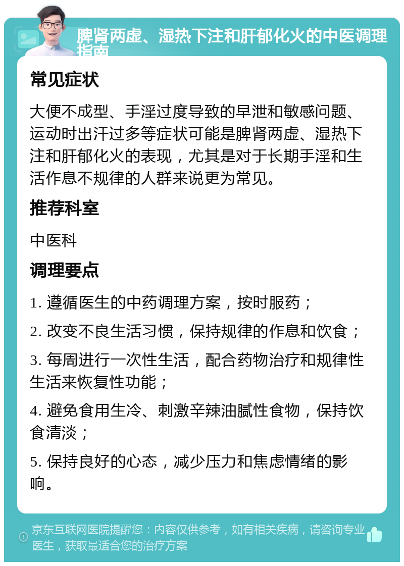 脾肾两虚、湿热下注和肝郁化火的中医调理指南 常见症状 大便不成型、手淫过度导致的早泄和敏感问题、运动时出汗过多等症状可能是脾肾两虚、湿热下注和肝郁化火的表现，尤其是对于长期手淫和生活作息不规律的人群来说更为常见。 推荐科室 中医科 调理要点 1. 遵循医生的中药调理方案，按时服药； 2. 改变不良生活习惯，保持规律的作息和饮食； 3. 每周进行一次性生活，配合药物治疗和规律性生活来恢复性功能； 4. 避免食用生冷、刺激辛辣油腻性食物，保持饮食清淡； 5. 保持良好的心态，减少压力和焦虑情绪的影响。