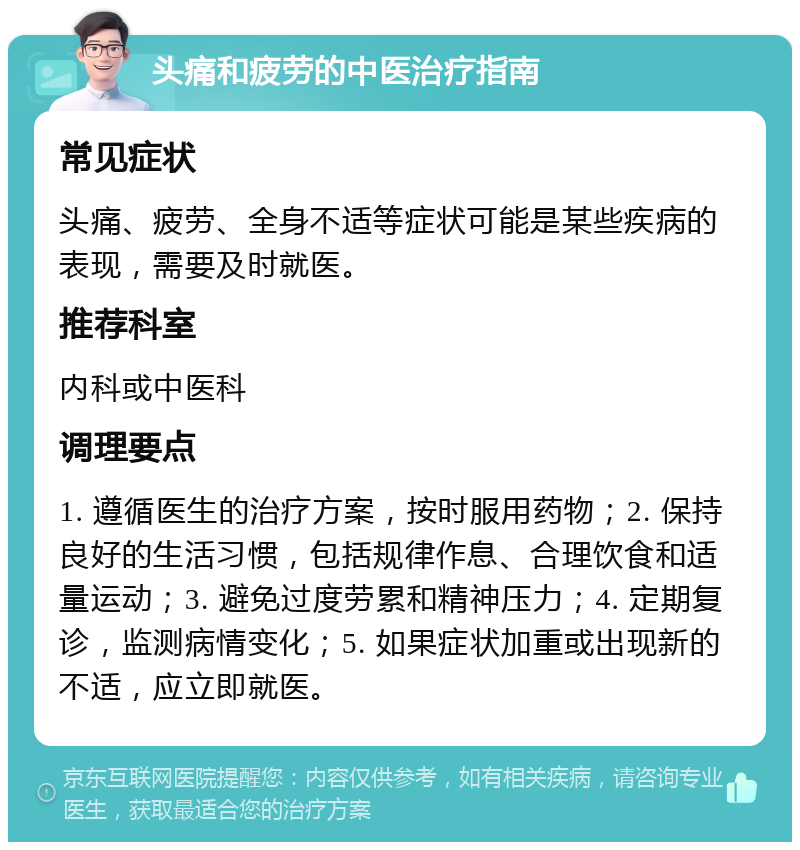 头痛和疲劳的中医治疗指南 常见症状 头痛、疲劳、全身不适等症状可能是某些疾病的表现，需要及时就医。 推荐科室 内科或中医科 调理要点 1. 遵循医生的治疗方案，按时服用药物；2. 保持良好的生活习惯，包括规律作息、合理饮食和适量运动；3. 避免过度劳累和精神压力；4. 定期复诊，监测病情变化；5. 如果症状加重或出现新的不适，应立即就医。