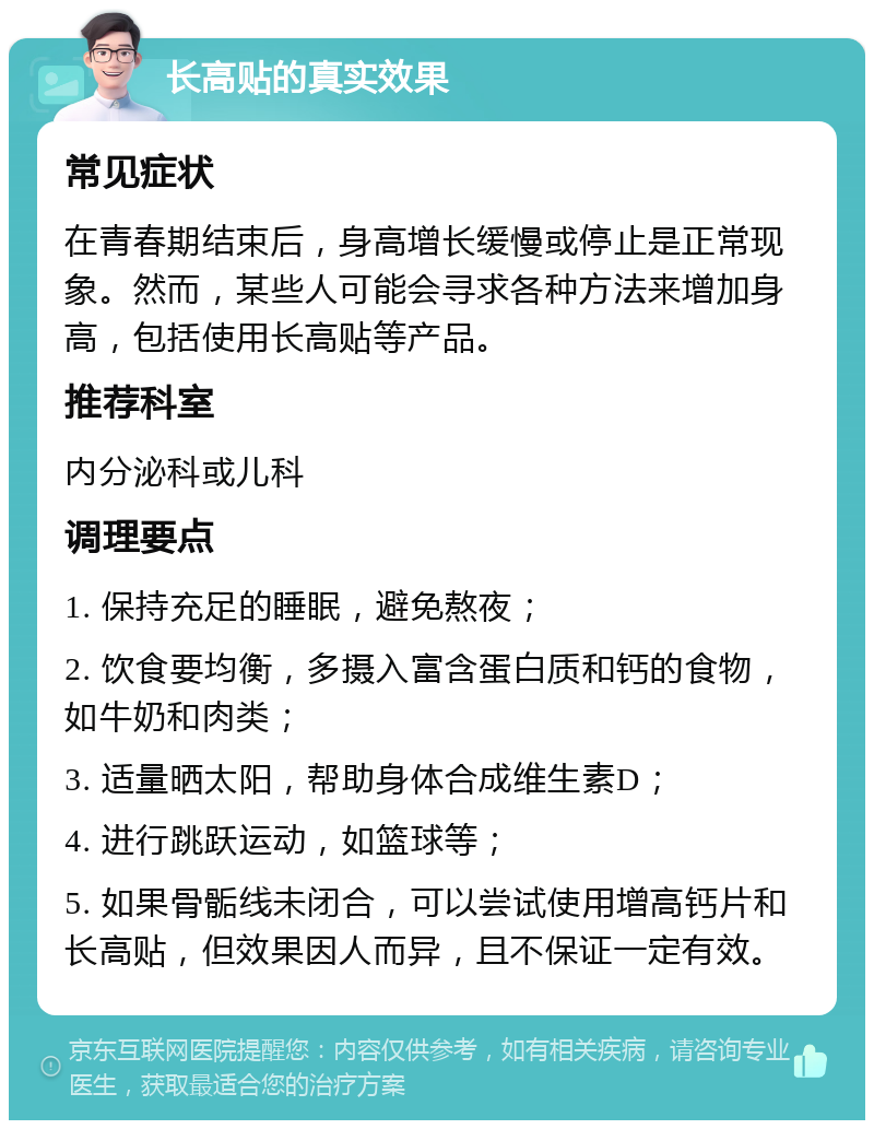 长高贴的真实效果 常见症状 在青春期结束后，身高增长缓慢或停止是正常现象。然而，某些人可能会寻求各种方法来增加身高，包括使用长高贴等产品。 推荐科室 内分泌科或儿科 调理要点 1. 保持充足的睡眠，避免熬夜； 2. 饮食要均衡，多摄入富含蛋白质和钙的食物，如牛奶和肉类； 3. 适量晒太阳，帮助身体合成维生素D； 4. 进行跳跃运动，如篮球等； 5. 如果骨骺线未闭合，可以尝试使用增高钙片和长高贴，但效果因人而异，且不保证一定有效。