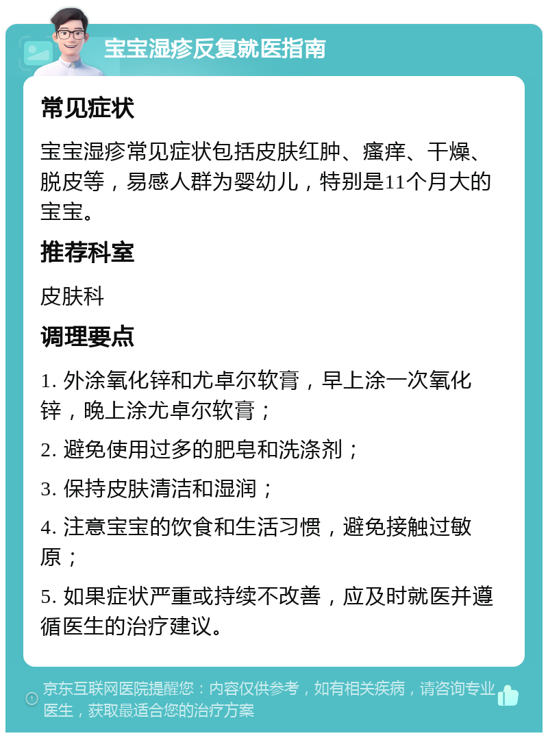 宝宝湿疹反复就医指南 常见症状 宝宝湿疹常见症状包括皮肤红肿、瘙痒、干燥、脱皮等，易感人群为婴幼儿，特别是11个月大的宝宝。 推荐科室 皮肤科 调理要点 1. 外涂氧化锌和尤卓尔软膏，早上涂一次氧化锌，晚上涂尤卓尔软膏； 2. 避免使用过多的肥皂和洗涤剂； 3. 保持皮肤清洁和湿润； 4. 注意宝宝的饮食和生活习惯，避免接触过敏原； 5. 如果症状严重或持续不改善，应及时就医并遵循医生的治疗建议。