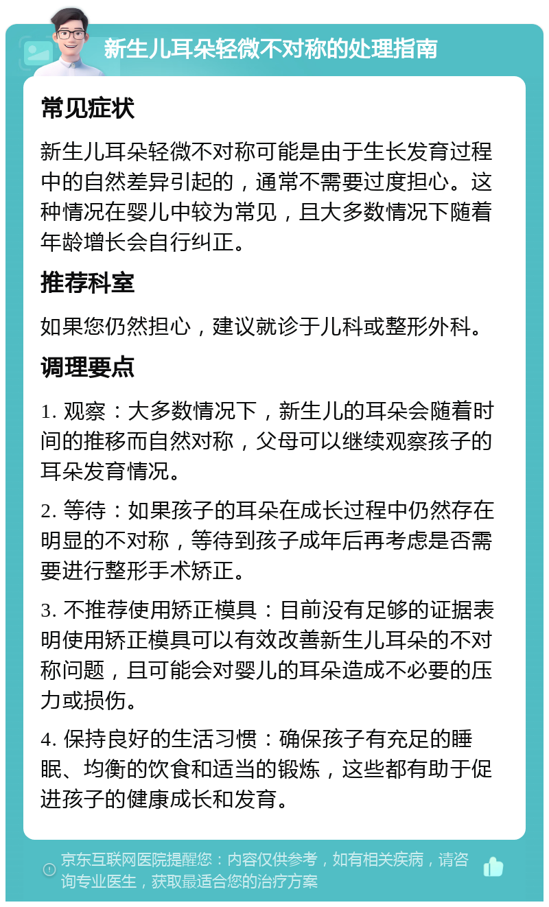 新生儿耳朵轻微不对称的处理指南 常见症状 新生儿耳朵轻微不对称可能是由于生长发育过程中的自然差异引起的，通常不需要过度担心。这种情况在婴儿中较为常见，且大多数情况下随着年龄增长会自行纠正。 推荐科室 如果您仍然担心，建议就诊于儿科或整形外科。 调理要点 1. 观察：大多数情况下，新生儿的耳朵会随着时间的推移而自然对称，父母可以继续观察孩子的耳朵发育情况。 2. 等待：如果孩子的耳朵在成长过程中仍然存在明显的不对称，等待到孩子成年后再考虑是否需要进行整形手术矫正。 3. 不推荐使用矫正模具：目前没有足够的证据表明使用矫正模具可以有效改善新生儿耳朵的不对称问题，且可能会对婴儿的耳朵造成不必要的压力或损伤。 4. 保持良好的生活习惯：确保孩子有充足的睡眠、均衡的饮食和适当的锻炼，这些都有助于促进孩子的健康成长和发育。