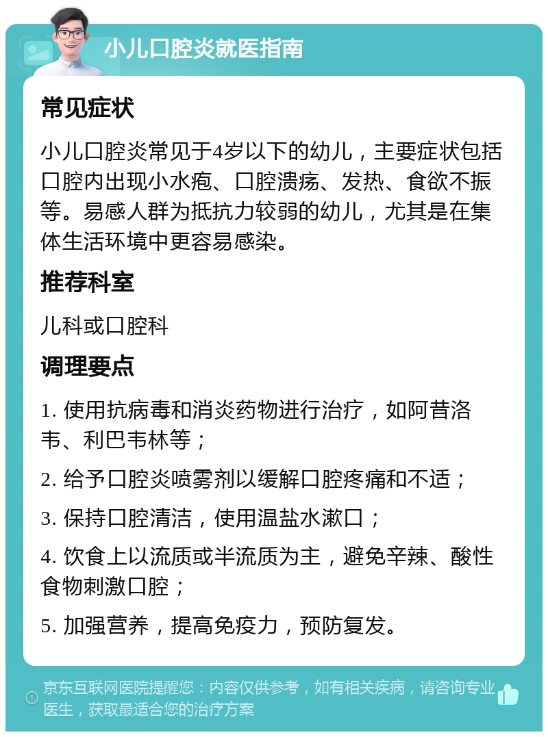 小儿口腔炎就医指南 常见症状 小儿口腔炎常见于4岁以下的幼儿，主要症状包括口腔内出现小水疱、口腔溃疡、发热、食欲不振等。易感人群为抵抗力较弱的幼儿，尤其是在集体生活环境中更容易感染。 推荐科室 儿科或口腔科 调理要点 1. 使用抗病毒和消炎药物进行治疗，如阿昔洛韦、利巴韦林等； 2. 给予口腔炎喷雾剂以缓解口腔疼痛和不适； 3. 保持口腔清洁，使用温盐水漱口； 4. 饮食上以流质或半流质为主，避免辛辣、酸性食物刺激口腔； 5. 加强营养，提高免疫力，预防复发。