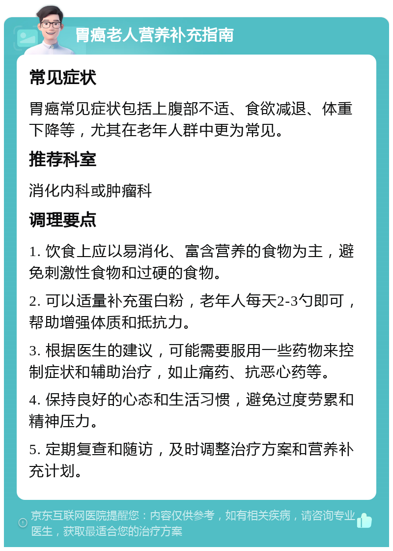 胃癌老人营养补充指南 常见症状 胃癌常见症状包括上腹部不适、食欲减退、体重下降等，尤其在老年人群中更为常见。 推荐科室 消化内科或肿瘤科 调理要点 1. 饮食上应以易消化、富含营养的食物为主，避免刺激性食物和过硬的食物。 2. 可以适量补充蛋白粉，老年人每天2-3勺即可，帮助增强体质和抵抗力。 3. 根据医生的建议，可能需要服用一些药物来控制症状和辅助治疗，如止痛药、抗恶心药等。 4. 保持良好的心态和生活习惯，避免过度劳累和精神压力。 5. 定期复查和随访，及时调整治疗方案和营养补充计划。