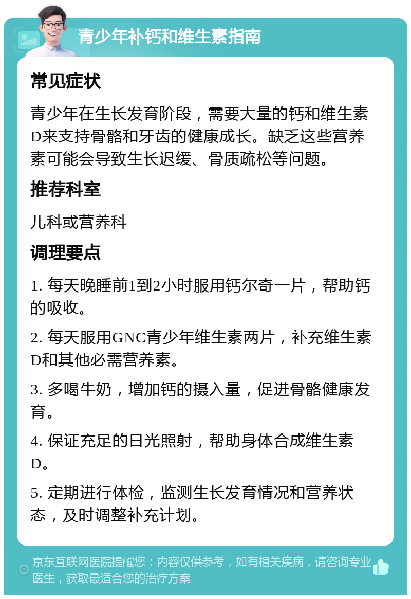 青少年补钙和维生素指南 常见症状 青少年在生长发育阶段，需要大量的钙和维生素D来支持骨骼和牙齿的健康成长。缺乏这些营养素可能会导致生长迟缓、骨质疏松等问题。 推荐科室 儿科或营养科 调理要点 1. 每天晚睡前1到2小时服用钙尔奇一片，帮助钙的吸收。 2. 每天服用GNC青少年维生素两片，补充维生素D和其他必需营养素。 3. 多喝牛奶，增加钙的摄入量，促进骨骼健康发育。 4. 保证充足的日光照射，帮助身体合成维生素D。 5. 定期进行体检，监测生长发育情况和营养状态，及时调整补充计划。