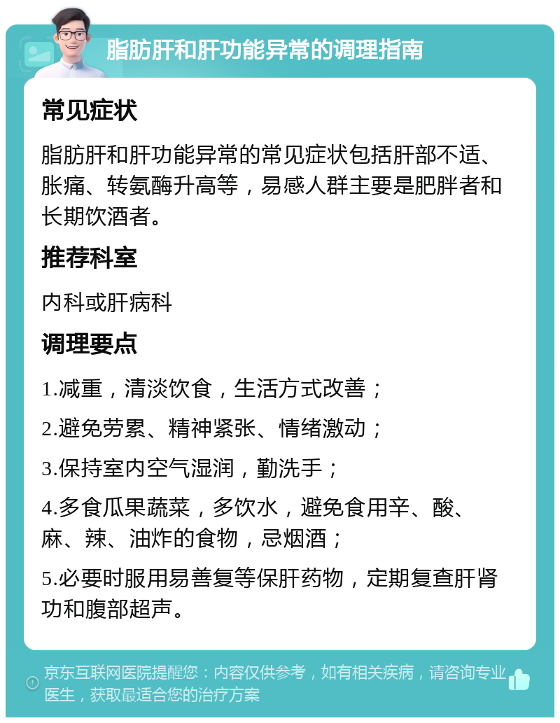 脂肪肝和肝功能异常的调理指南 常见症状 脂肪肝和肝功能异常的常见症状包括肝部不适、胀痛、转氨酶升高等，易感人群主要是肥胖者和长期饮酒者。 推荐科室 内科或肝病科 调理要点 1.减重，清淡饮食，生活方式改善； 2.避免劳累、精神紧张、情绪激动； 3.保持室内空气湿润，勤洗手； 4.多食瓜果蔬菜，多饮水，避免食用辛、酸、麻、辣、油炸的食物，忌烟酒； 5.必要时服用易善复等保肝药物，定期复查肝肾功和腹部超声。