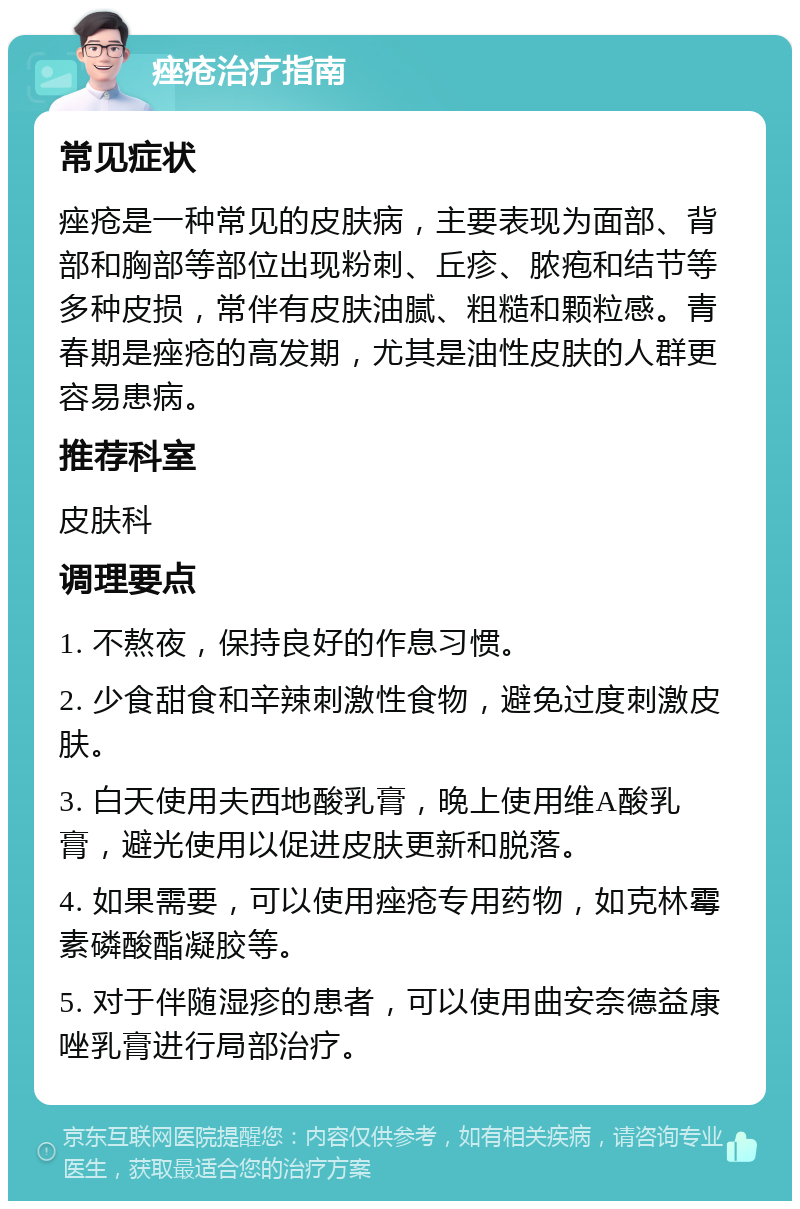 痤疮治疗指南 常见症状 痤疮是一种常见的皮肤病，主要表现为面部、背部和胸部等部位出现粉刺、丘疹、脓疱和结节等多种皮损，常伴有皮肤油腻、粗糙和颗粒感。青春期是痤疮的高发期，尤其是油性皮肤的人群更容易患病。 推荐科室 皮肤科 调理要点 1. 不熬夜，保持良好的作息习惯。 2. 少食甜食和辛辣刺激性食物，避免过度刺激皮肤。 3. 白天使用夫西地酸乳膏，晚上使用维A酸乳膏，避光使用以促进皮肤更新和脱落。 4. 如果需要，可以使用痤疮专用药物，如克林霉素磷酸酯凝胶等。 5. 对于伴随湿疹的患者，可以使用曲安奈德益康唑乳膏进行局部治疗。