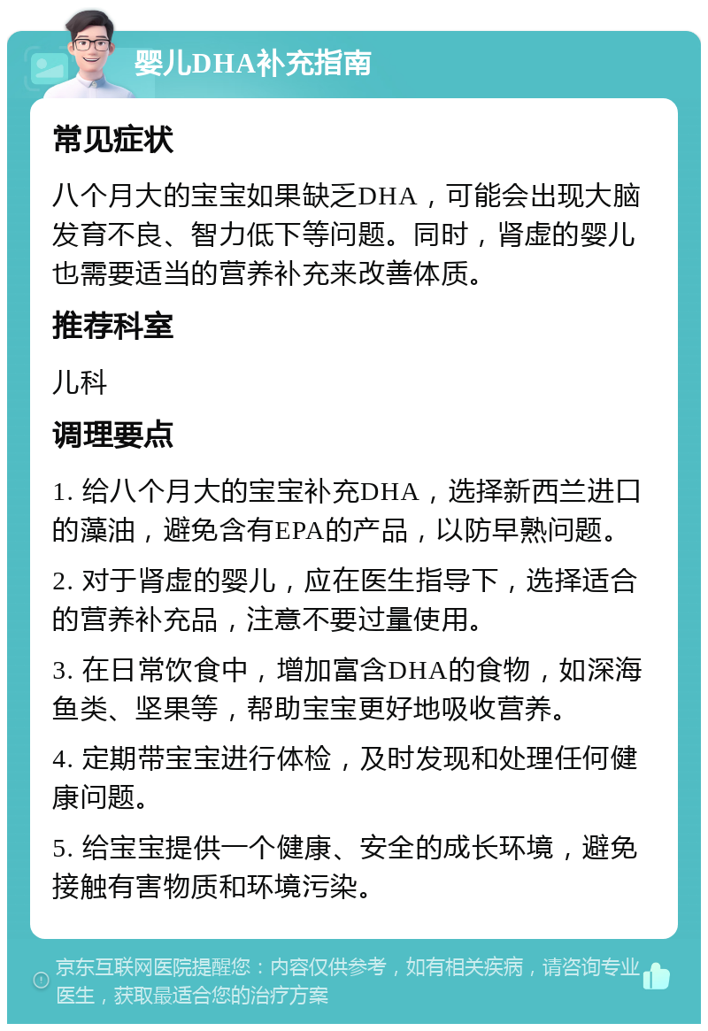 婴儿DHA补充指南 常见症状 八个月大的宝宝如果缺乏DHA，可能会出现大脑发育不良、智力低下等问题。同时，肾虚的婴儿也需要适当的营养补充来改善体质。 推荐科室 儿科 调理要点 1. 给八个月大的宝宝补充DHA，选择新西兰进口的藻油，避免含有EPA的产品，以防早熟问题。 2. 对于肾虚的婴儿，应在医生指导下，选择适合的营养补充品，注意不要过量使用。 3. 在日常饮食中，增加富含DHA的食物，如深海鱼类、坚果等，帮助宝宝更好地吸收营养。 4. 定期带宝宝进行体检，及时发现和处理任何健康问题。 5. 给宝宝提供一个健康、安全的成长环境，避免接触有害物质和环境污染。