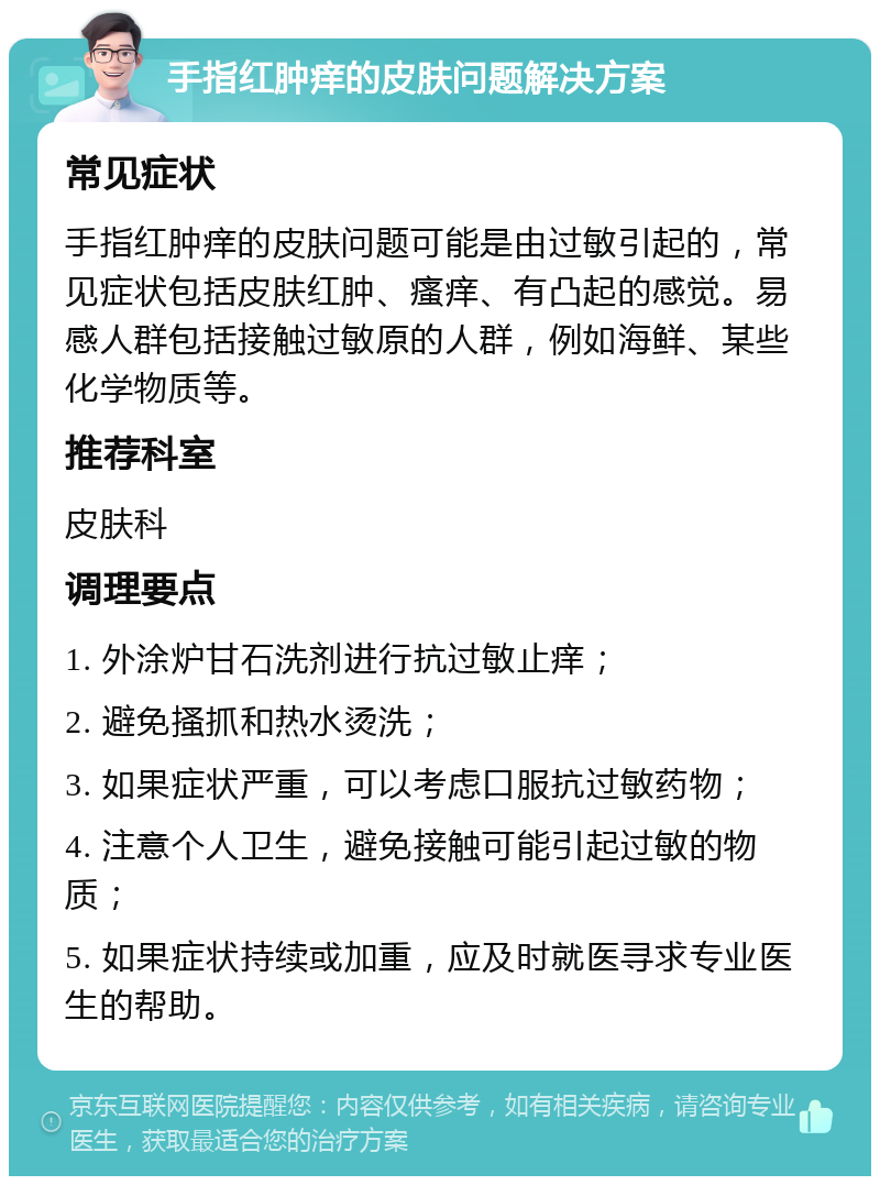 手指红肿痒的皮肤问题解决方案 常见症状 手指红肿痒的皮肤问题可能是由过敏引起的，常见症状包括皮肤红肿、瘙痒、有凸起的感觉。易感人群包括接触过敏原的人群，例如海鲜、某些化学物质等。 推荐科室 皮肤科 调理要点 1. 外涂炉甘石洗剂进行抗过敏止痒； 2. 避免搔抓和热水烫洗； 3. 如果症状严重，可以考虑口服抗过敏药物； 4. 注意个人卫生，避免接触可能引起过敏的物质； 5. 如果症状持续或加重，应及时就医寻求专业医生的帮助。