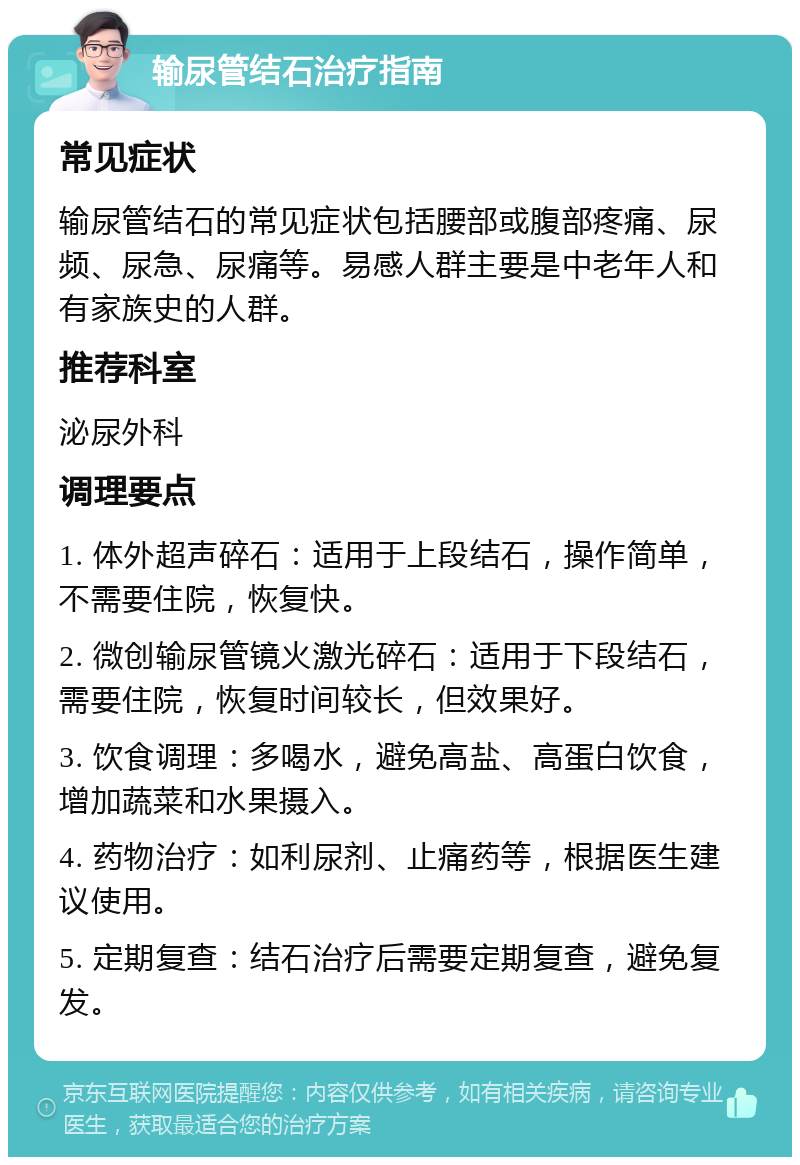 输尿管结石治疗指南 常见症状 输尿管结石的常见症状包括腰部或腹部疼痛、尿频、尿急、尿痛等。易感人群主要是中老年人和有家族史的人群。 推荐科室 泌尿外科 调理要点 1. 体外超声碎石：适用于上段结石，操作简单，不需要住院，恢复快。 2. 微创输尿管镜火激光碎石：适用于下段结石，需要住院，恢复时间较长，但效果好。 3. 饮食调理：多喝水，避免高盐、高蛋白饮食，增加蔬菜和水果摄入。 4. 药物治疗：如利尿剂、止痛药等，根据医生建议使用。 5. 定期复查：结石治疗后需要定期复查，避免复发。