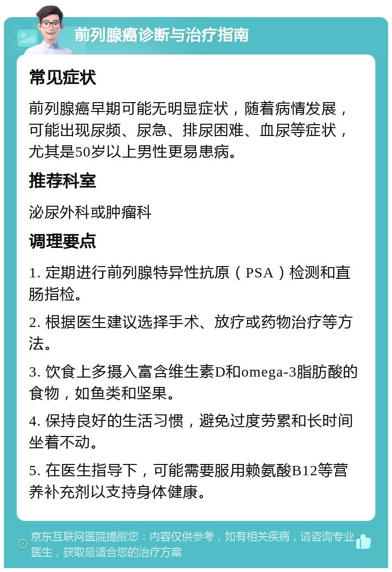 前列腺癌诊断与治疗指南 常见症状 前列腺癌早期可能无明显症状，随着病情发展，可能出现尿频、尿急、排尿困难、血尿等症状，尤其是50岁以上男性更易患病。 推荐科室 泌尿外科或肿瘤科 调理要点 1. 定期进行前列腺特异性抗原（PSA）检测和直肠指检。 2. 根据医生建议选择手术、放疗或药物治疗等方法。 3. 饮食上多摄入富含维生素D和omega-3脂肪酸的食物，如鱼类和坚果。 4. 保持良好的生活习惯，避免过度劳累和长时间坐着不动。 5. 在医生指导下，可能需要服用赖氨酸B12等营养补充剂以支持身体健康。