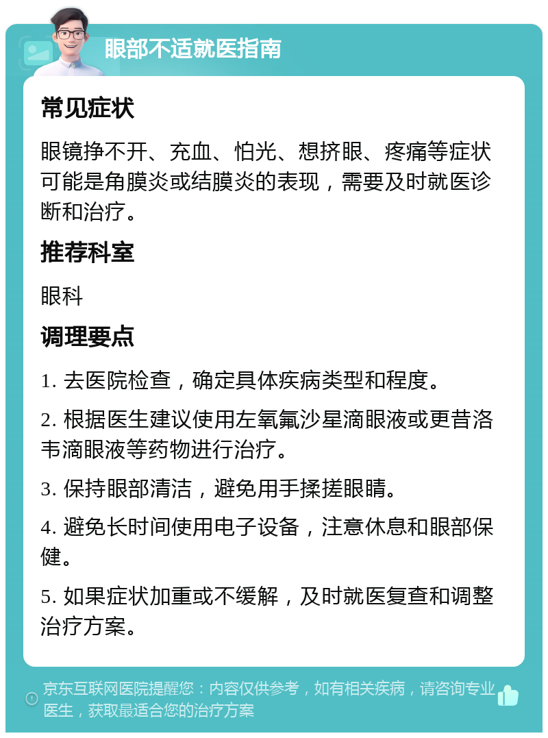 眼部不适就医指南 常见症状 眼镜挣不开、充血、怕光、想挤眼、疼痛等症状可能是角膜炎或结膜炎的表现，需要及时就医诊断和治疗。 推荐科室 眼科 调理要点 1. 去医院检查，确定具体疾病类型和程度。 2. 根据医生建议使用左氧氟沙星滴眼液或更昔洛韦滴眼液等药物进行治疗。 3. 保持眼部清洁，避免用手揉搓眼睛。 4. 避免长时间使用电子设备，注意休息和眼部保健。 5. 如果症状加重或不缓解，及时就医复查和调整治疗方案。