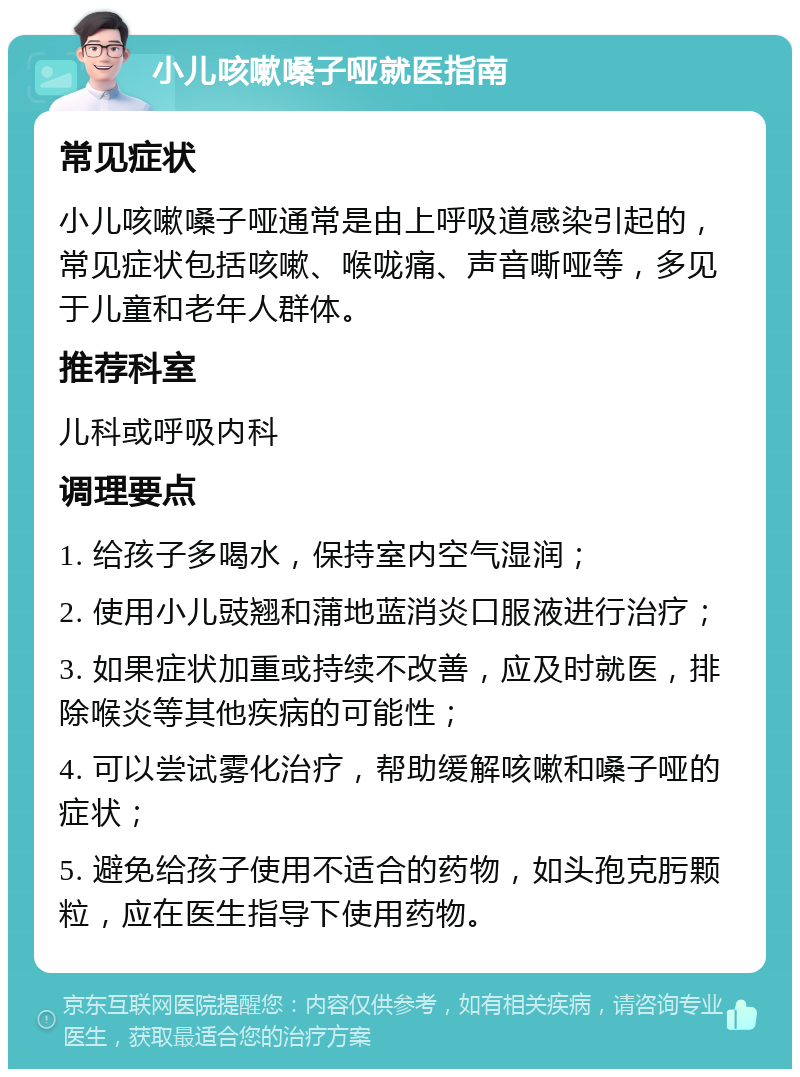 小儿咳嗽嗓子哑就医指南 常见症状 小儿咳嗽嗓子哑通常是由上呼吸道感染引起的，常见症状包括咳嗽、喉咙痛、声音嘶哑等，多见于儿童和老年人群体。 推荐科室 儿科或呼吸内科 调理要点 1. 给孩子多喝水，保持室内空气湿润； 2. 使用小儿豉翘和蒲地蓝消炎口服液进行治疗； 3. 如果症状加重或持续不改善，应及时就医，排除喉炎等其他疾病的可能性； 4. 可以尝试雾化治疗，帮助缓解咳嗽和嗓子哑的症状； 5. 避免给孩子使用不适合的药物，如头孢克肟颗粒，应在医生指导下使用药物。