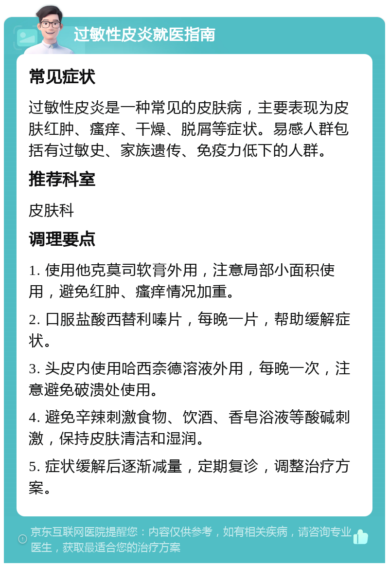 过敏性皮炎就医指南 常见症状 过敏性皮炎是一种常见的皮肤病，主要表现为皮肤红肿、瘙痒、干燥、脱屑等症状。易感人群包括有过敏史、家族遗传、免疫力低下的人群。 推荐科室 皮肤科 调理要点 1. 使用他克莫司软膏外用，注意局部小面积使用，避免红肿、瘙痒情况加重。 2. 口服盐酸西替利嗪片，每晚一片，帮助缓解症状。 3. 头皮内使用哈西奈德溶液外用，每晚一次，注意避免破溃处使用。 4. 避免辛辣刺激食物、饮酒、香皂浴液等酸碱刺激，保持皮肤清洁和湿润。 5. 症状缓解后逐渐减量，定期复诊，调整治疗方案。