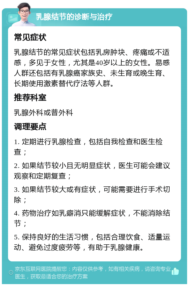 乳腺结节的诊断与治疗 常见症状 乳腺结节的常见症状包括乳房肿块、疼痛或不适感，多见于女性，尤其是40岁以上的女性。易感人群还包括有乳腺癌家族史、未生育或晚生育、长期使用激素替代疗法等人群。 推荐科室 乳腺外科或普外科 调理要点 1. 定期进行乳腺检查，包括自我检查和医生检查； 2. 如果结节较小且无明显症状，医生可能会建议观察和定期复查； 3. 如果结节较大或有症状，可能需要进行手术切除； 4. 药物治疗如乳癖消只能缓解症状，不能消除结节； 5. 保持良好的生活习惯，包括合理饮食、适量运动、避免过度疲劳等，有助于乳腺健康。