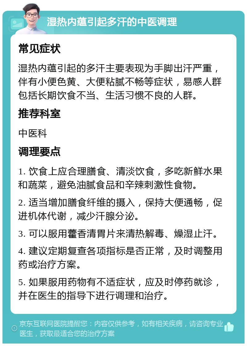 湿热内蕴引起多汗的中医调理 常见症状 湿热内蕴引起的多汗主要表现为手脚出汗严重，伴有小便色黄、大便粘腻不畅等症状，易感人群包括长期饮食不当、生活习惯不良的人群。 推荐科室 中医科 调理要点 1. 饮食上应合理膳食、清淡饮食，多吃新鲜水果和蔬菜，避免油腻食品和辛辣刺激性食物。 2. 适当增加膳食纤维的摄入，保持大便通畅，促进机体代谢，减少汗腺分泌。 3. 可以服用藿香清胃片来清热解毒、燥湿止汗。 4. 建议定期复查各项指标是否正常，及时调整用药或治疗方案。 5. 如果服用药物有不适症状，应及时停药就诊，并在医生的指导下进行调理和治疗。