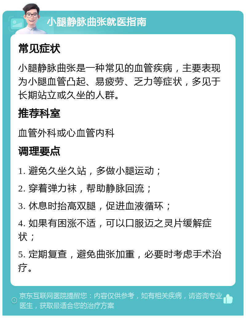 小腿静脉曲张就医指南 常见症状 小腿静脉曲张是一种常见的血管疾病，主要表现为小腿血管凸起、易疲劳、乏力等症状，多见于长期站立或久坐的人群。 推荐科室 血管外科或心血管内科 调理要点 1. 避免久坐久站，多做小腿运动； 2. 穿着弹力袜，帮助静脉回流； 3. 休息时抬高双腿，促进血液循环； 4. 如果有困涨不适，可以口服迈之灵片缓解症状； 5. 定期复查，避免曲张加重，必要时考虑手术治疗。