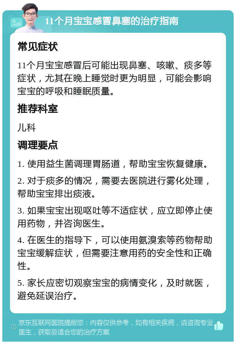 11个月宝宝感冒鼻塞的治疗指南 常见症状 11个月宝宝感冒后可能出现鼻塞、咳嗽、痰多等症状，尤其在晚上睡觉时更为明显，可能会影响宝宝的呼吸和睡眠质量。 推荐科室 儿科 调理要点 1. 使用益生菌调理胃肠道，帮助宝宝恢复健康。 2. 对于痰多的情况，需要去医院进行雾化处理，帮助宝宝排出痰液。 3. 如果宝宝出现呕吐等不适症状，应立即停止使用药物，并咨询医生。 4. 在医生的指导下，可以使用氨溴索等药物帮助宝宝缓解症状，但需要注意用药的安全性和正确性。 5. 家长应密切观察宝宝的病情变化，及时就医，避免延误治疗。