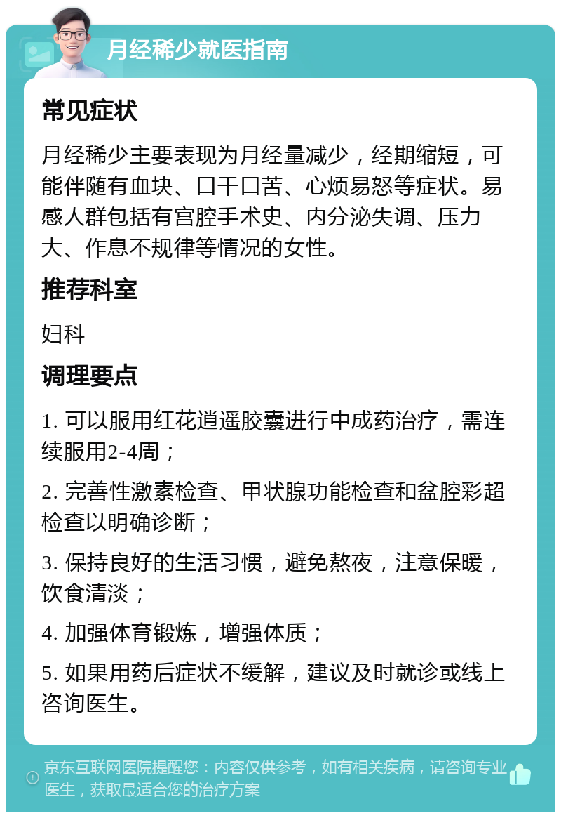 月经稀少就医指南 常见症状 月经稀少主要表现为月经量减少，经期缩短，可能伴随有血块、口干口苦、心烦易怒等症状。易感人群包括有宫腔手术史、内分泌失调、压力大、作息不规律等情况的女性。 推荐科室 妇科 调理要点 1. 可以服用红花逍遥胶囊进行中成药治疗，需连续服用2-4周； 2. 完善性激素检查、甲状腺功能检查和盆腔彩超检查以明确诊断； 3. 保持良好的生活习惯，避免熬夜，注意保暖，饮食清淡； 4. 加强体育锻炼，增强体质； 5. 如果用药后症状不缓解，建议及时就诊或线上咨询医生。