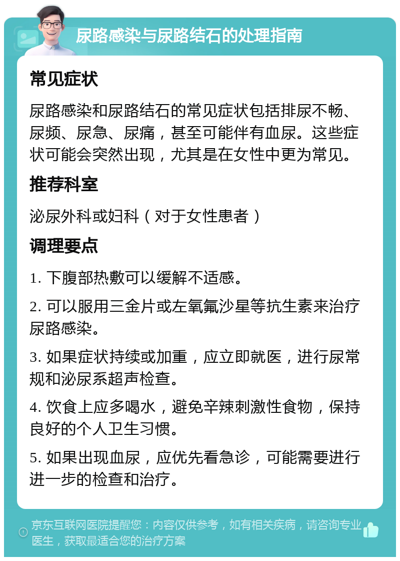 尿路感染与尿路结石的处理指南 常见症状 尿路感染和尿路结石的常见症状包括排尿不畅、尿频、尿急、尿痛，甚至可能伴有血尿。这些症状可能会突然出现，尤其是在女性中更为常见。 推荐科室 泌尿外科或妇科（对于女性患者） 调理要点 1. 下腹部热敷可以缓解不适感。 2. 可以服用三金片或左氧氟沙星等抗生素来治疗尿路感染。 3. 如果症状持续或加重，应立即就医，进行尿常规和泌尿系超声检查。 4. 饮食上应多喝水，避免辛辣刺激性食物，保持良好的个人卫生习惯。 5. 如果出现血尿，应优先看急诊，可能需要进行进一步的检查和治疗。