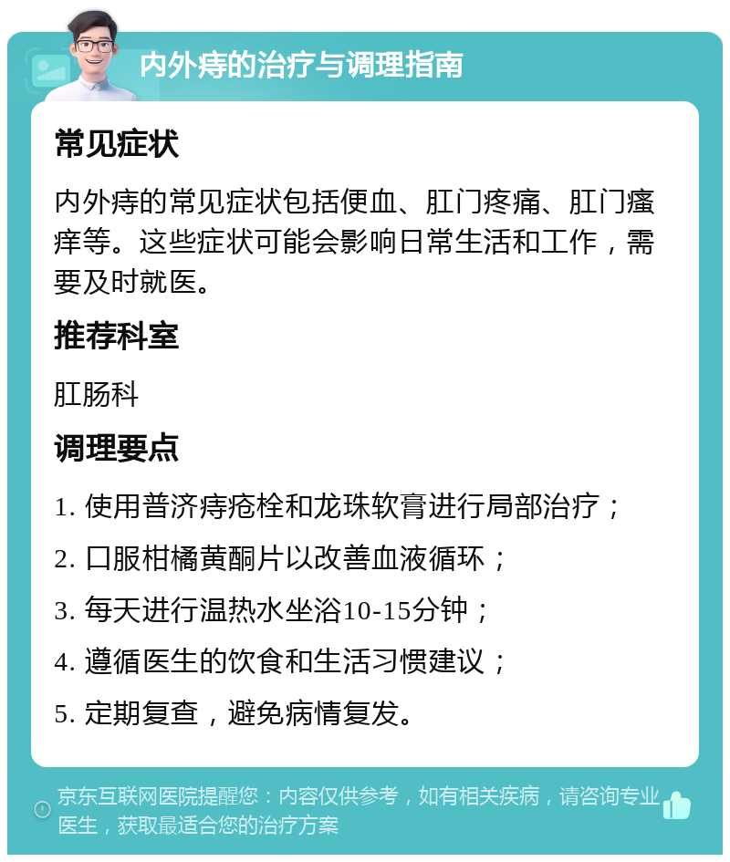 内外痔的治疗与调理指南 常见症状 内外痔的常见症状包括便血、肛门疼痛、肛门瘙痒等。这些症状可能会影响日常生活和工作，需要及时就医。 推荐科室 肛肠科 调理要点 1. 使用普济痔疮栓和龙珠软膏进行局部治疗； 2. 口服柑橘黄酮片以改善血液循环； 3. 每天进行温热水坐浴10-15分钟； 4. 遵循医生的饮食和生活习惯建议； 5. 定期复查，避免病情复发。