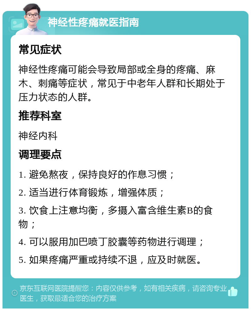 神经性疼痛就医指南 常见症状 神经性疼痛可能会导致局部或全身的疼痛、麻木、刺痛等症状，常见于中老年人群和长期处于压力状态的人群。 推荐科室 神经内科 调理要点 1. 避免熬夜，保持良好的作息习惯； 2. 适当进行体育锻炼，增强体质； 3. 饮食上注意均衡，多摄入富含维生素B的食物； 4. 可以服用加巴喷丁胶囊等药物进行调理； 5. 如果疼痛严重或持续不退，应及时就医。