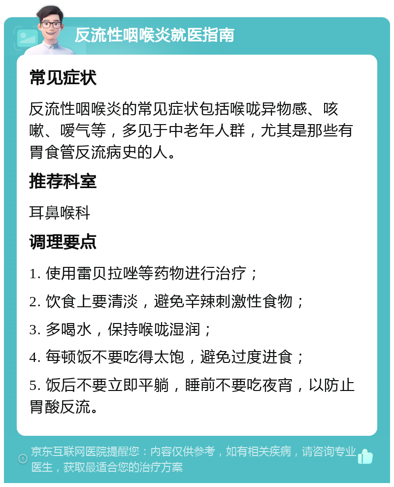 反流性咽喉炎就医指南 常见症状 反流性咽喉炎的常见症状包括喉咙异物感、咳嗽、嗳气等，多见于中老年人群，尤其是那些有胃食管反流病史的人。 推荐科室 耳鼻喉科 调理要点 1. 使用雷贝拉唑等药物进行治疗； 2. 饮食上要清淡，避免辛辣刺激性食物； 3. 多喝水，保持喉咙湿润； 4. 每顿饭不要吃得太饱，避免过度进食； 5. 饭后不要立即平躺，睡前不要吃夜宵，以防止胃酸反流。