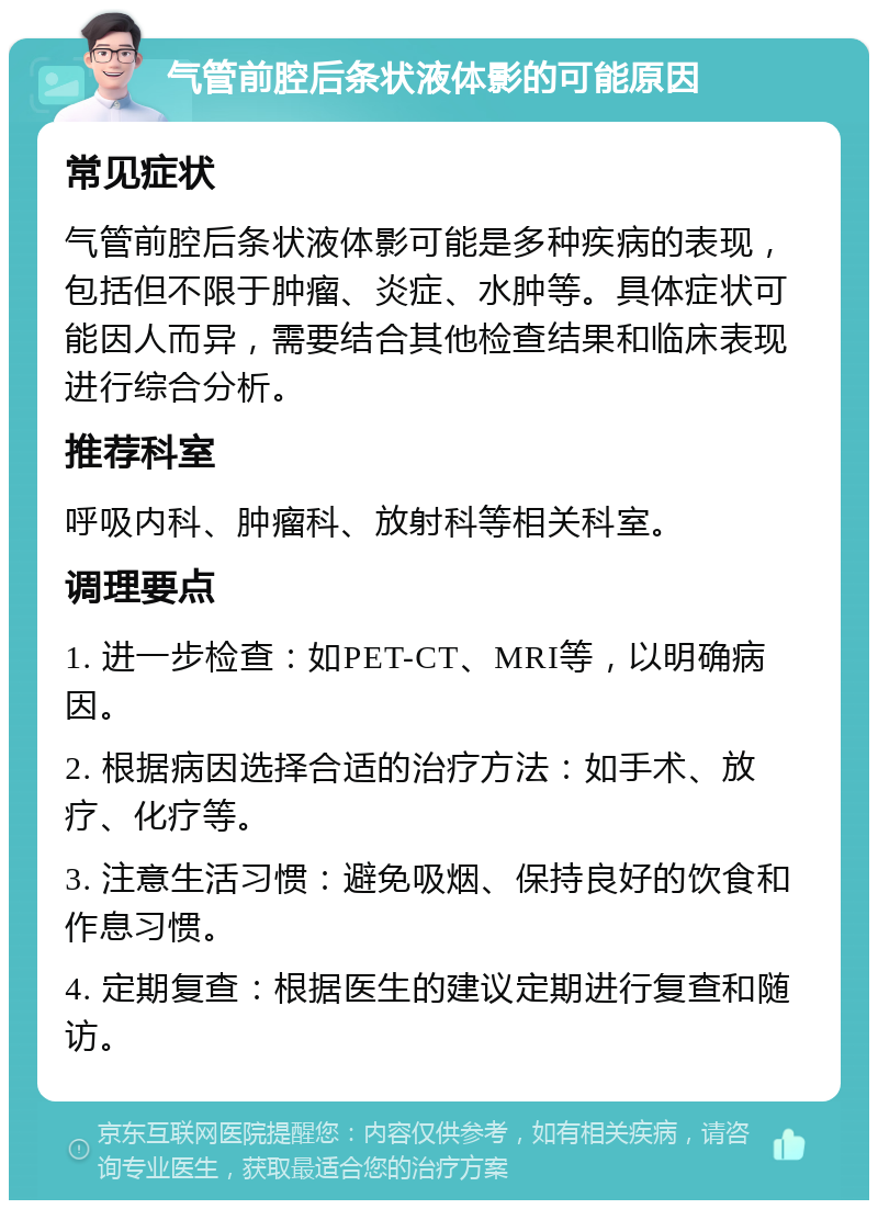 气管前腔后条状液体影的可能原因 常见症状 气管前腔后条状液体影可能是多种疾病的表现，包括但不限于肿瘤、炎症、水肿等。具体症状可能因人而异，需要结合其他检查结果和临床表现进行综合分析。 推荐科室 呼吸内科、肿瘤科、放射科等相关科室。 调理要点 1. 进一步检查：如PET-CT、MRI等，以明确病因。 2. 根据病因选择合适的治疗方法：如手术、放疗、化疗等。 3. 注意生活习惯：避免吸烟、保持良好的饮食和作息习惯。 4. 定期复查：根据医生的建议定期进行复查和随访。