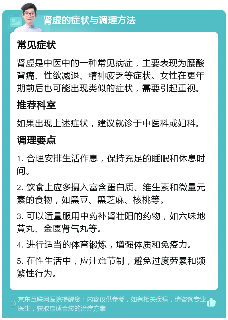 肾虚的症状与调理方法 常见症状 肾虚是中医中的一种常见病症，主要表现为腰酸背痛、性欲减退、精神疲乏等症状。女性在更年期前后也可能出现类似的症状，需要引起重视。 推荐科室 如果出现上述症状，建议就诊于中医科或妇科。 调理要点 1. 合理安排生活作息，保持充足的睡眠和休息时间。 2. 饮食上应多摄入富含蛋白质、维生素和微量元素的食物，如黑豆、黑芝麻、核桃等。 3. 可以适量服用中药补肾壮阳的药物，如六味地黄丸、金匮肾气丸等。 4. 进行适当的体育锻炼，增强体质和免疫力。 5. 在性生活中，应注意节制，避免过度劳累和频繁性行为。