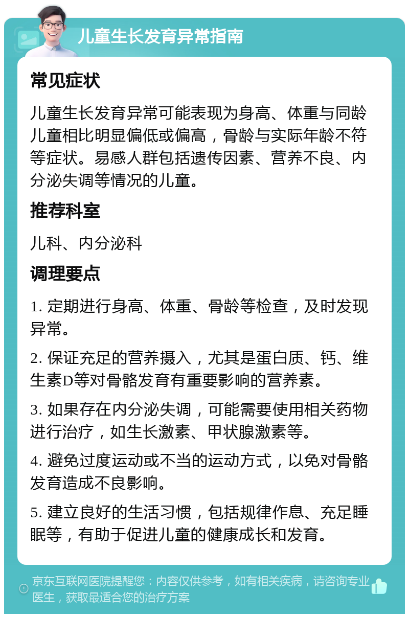 儿童生长发育异常指南 常见症状 儿童生长发育异常可能表现为身高、体重与同龄儿童相比明显偏低或偏高，骨龄与实际年龄不符等症状。易感人群包括遗传因素、营养不良、内分泌失调等情况的儿童。 推荐科室 儿科、内分泌科 调理要点 1. 定期进行身高、体重、骨龄等检查，及时发现异常。 2. 保证充足的营养摄入，尤其是蛋白质、钙、维生素D等对骨骼发育有重要影响的营养素。 3. 如果存在内分泌失调，可能需要使用相关药物进行治疗，如生长激素、甲状腺激素等。 4. 避免过度运动或不当的运动方式，以免对骨骼发育造成不良影响。 5. 建立良好的生活习惯，包括规律作息、充足睡眠等，有助于促进儿童的健康成长和发育。