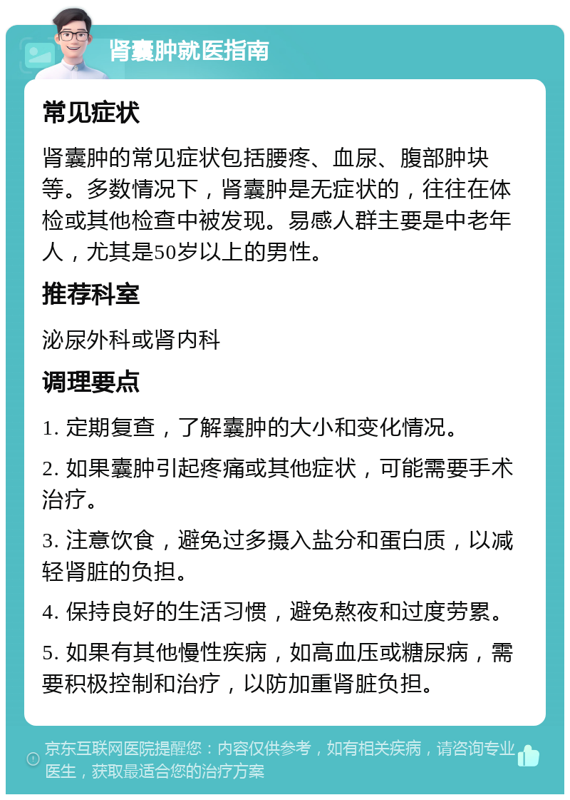 肾囊肿就医指南 常见症状 肾囊肿的常见症状包括腰疼、血尿、腹部肿块等。多数情况下，肾囊肿是无症状的，往往在体检或其他检查中被发现。易感人群主要是中老年人，尤其是50岁以上的男性。 推荐科室 泌尿外科或肾内科 调理要点 1. 定期复查，了解囊肿的大小和变化情况。 2. 如果囊肿引起疼痛或其他症状，可能需要手术治疗。 3. 注意饮食，避免过多摄入盐分和蛋白质，以减轻肾脏的负担。 4. 保持良好的生活习惯，避免熬夜和过度劳累。 5. 如果有其他慢性疾病，如高血压或糖尿病，需要积极控制和治疗，以防加重肾脏负担。