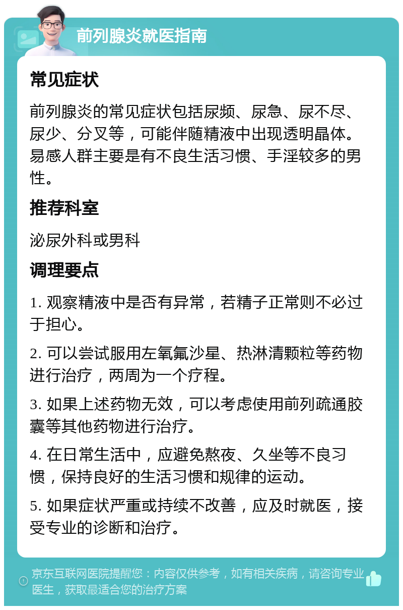 前列腺炎就医指南 常见症状 前列腺炎的常见症状包括尿频、尿急、尿不尽、尿少、分叉等，可能伴随精液中出现透明晶体。易感人群主要是有不良生活习惯、手淫较多的男性。 推荐科室 泌尿外科或男科 调理要点 1. 观察精液中是否有异常，若精子正常则不必过于担心。 2. 可以尝试服用左氧氟沙星、热淋清颗粒等药物进行治疗，两周为一个疗程。 3. 如果上述药物无效，可以考虑使用前列疏通胶囊等其他药物进行治疗。 4. 在日常生活中，应避免熬夜、久坐等不良习惯，保持良好的生活习惯和规律的运动。 5. 如果症状严重或持续不改善，应及时就医，接受专业的诊断和治疗。