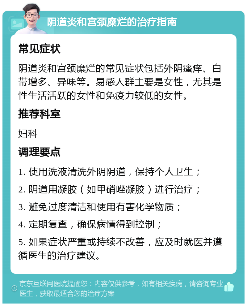 阴道炎和宫颈糜烂的治疗指南 常见症状 阴道炎和宫颈糜烂的常见症状包括外阴瘙痒、白带增多、异味等。易感人群主要是女性，尤其是性生活活跃的女性和免疫力较低的女性。 推荐科室 妇科 调理要点 1. 使用洗液清洗外阴阴道，保持个人卫生； 2. 阴道用凝胶（如甲硝唑凝胶）进行治疗； 3. 避免过度清洁和使用有害化学物质； 4. 定期复查，确保病情得到控制； 5. 如果症状严重或持续不改善，应及时就医并遵循医生的治疗建议。