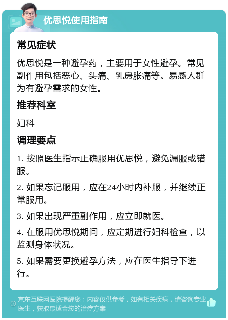 优思悦使用指南 常见症状 优思悦是一种避孕药，主要用于女性避孕。常见副作用包括恶心、头痛、乳房胀痛等。易感人群为有避孕需求的女性。 推荐科室 妇科 调理要点 1. 按照医生指示正确服用优思悦，避免漏服或错服。 2. 如果忘记服用，应在24小时内补服，并继续正常服用。 3. 如果出现严重副作用，应立即就医。 4. 在服用优思悦期间，应定期进行妇科检查，以监测身体状况。 5. 如果需要更换避孕方法，应在医生指导下进行。