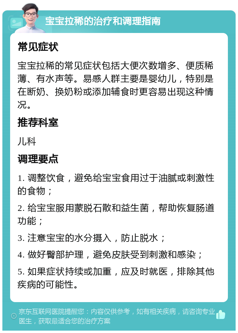 宝宝拉稀的治疗和调理指南 常见症状 宝宝拉稀的常见症状包括大便次数增多、便质稀薄、有水声等。易感人群主要是婴幼儿，特别是在断奶、换奶粉或添加辅食时更容易出现这种情况。 推荐科室 儿科 调理要点 1. 调整饮食，避免给宝宝食用过于油腻或刺激性的食物； 2. 给宝宝服用蒙脱石散和益生菌，帮助恢复肠道功能； 3. 注意宝宝的水分摄入，防止脱水； 4. 做好臀部护理，避免皮肤受到刺激和感染； 5. 如果症状持续或加重，应及时就医，排除其他疾病的可能性。