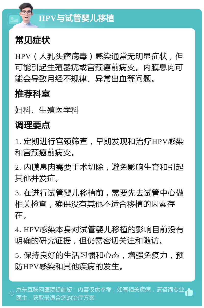 HPV与试管婴儿移植 常见症状 HPV（人乳头瘤病毒）感染通常无明显症状，但可能引起生殖器疣或宫颈癌前病变。内膜息肉可能会导致月经不规律、异常出血等问题。 推荐科室 妇科、生殖医学科 调理要点 1. 定期进行宫颈筛查，早期发现和治疗HPV感染和宫颈癌前病变。 2. 内膜息肉需要手术切除，避免影响生育和引起其他并发症。 3. 在进行试管婴儿移植前，需要先去试管中心做相关检查，确保没有其他不适合移植的因素存在。 4. HPV感染本身对试管婴儿移植的影响目前没有明确的研究证据，但仍需密切关注和随访。 5. 保持良好的生活习惯和心态，增强免疫力，预防HPV感染和其他疾病的发生。