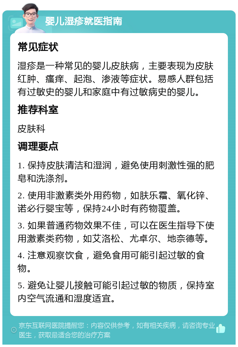 婴儿湿疹就医指南 常见症状 湿疹是一种常见的婴儿皮肤病，主要表现为皮肤红肿、瘙痒、起泡、渗液等症状。易感人群包括有过敏史的婴儿和家庭中有过敏病史的婴儿。 推荐科室 皮肤科 调理要点 1. 保持皮肤清洁和湿润，避免使用刺激性强的肥皂和洗涤剂。 2. 使用非激素类外用药物，如肤乐霜、氧化锌、诺必行婴宝等，保持24小时有药物覆盖。 3. 如果普通药物效果不佳，可以在医生指导下使用激素类药物，如艾洛松、尤卓尔、地奈德等。 4. 注意观察饮食，避免食用可能引起过敏的食物。 5. 避免让婴儿接触可能引起过敏的物质，保持室内空气流通和湿度适宜。