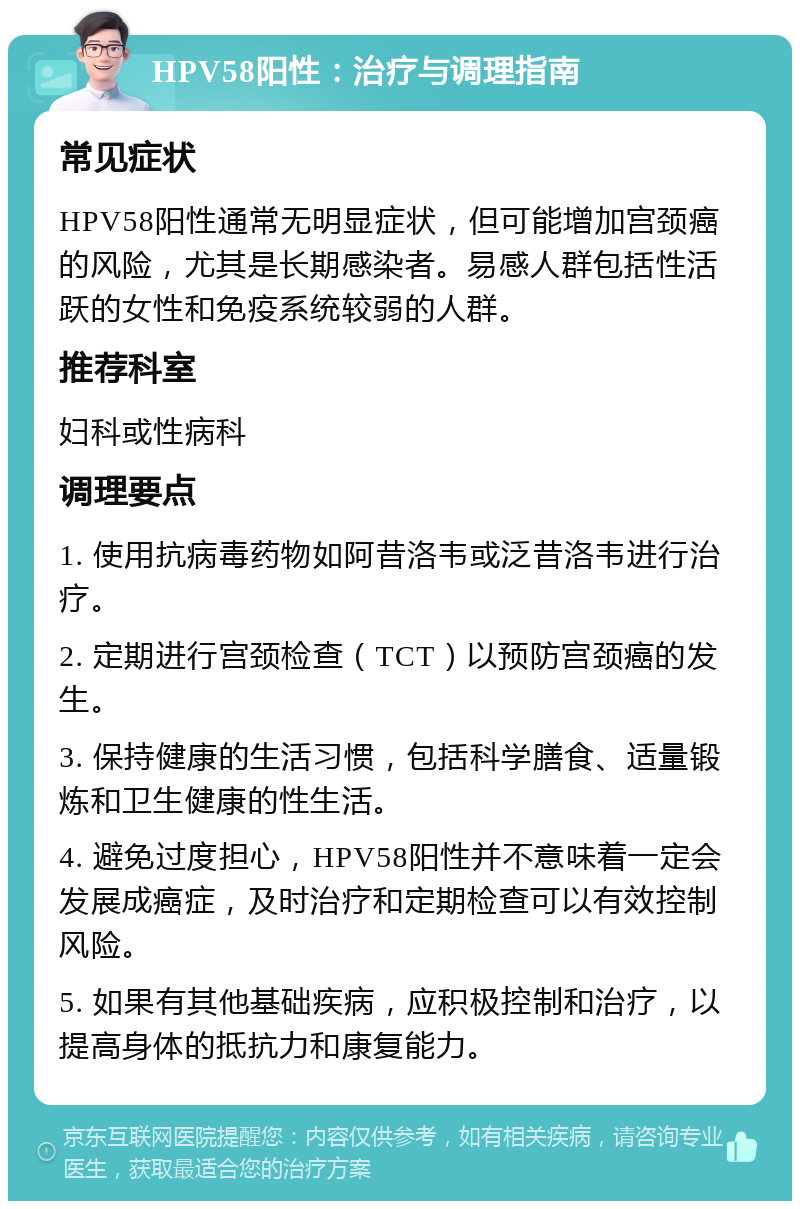 HPV58阳性：治疗与调理指南 常见症状 HPV58阳性通常无明显症状，但可能增加宫颈癌的风险，尤其是长期感染者。易感人群包括性活跃的女性和免疫系统较弱的人群。 推荐科室 妇科或性病科 调理要点 1. 使用抗病毒药物如阿昔洛韦或泛昔洛韦进行治疗。 2. 定期进行宫颈检查（TCT）以预防宫颈癌的发生。 3. 保持健康的生活习惯，包括科学膳食、适量锻炼和卫生健康的性生活。 4. 避免过度担心，HPV58阳性并不意味着一定会发展成癌症，及时治疗和定期检查可以有效控制风险。 5. 如果有其他基础疾病，应积极控制和治疗，以提高身体的抵抗力和康复能力。